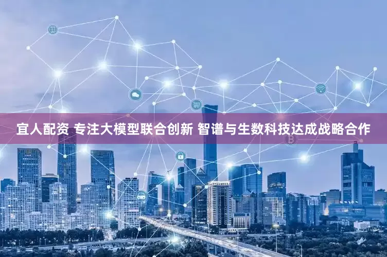 宜人配资 专注大模型联合创新 智谱与生数科技达成战略合作