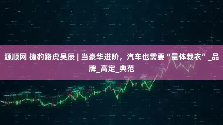 源顺网 捷豹路虎吴辰 | 当豪华进阶，汽车也需要“量体裁衣”_品牌_高定_典范