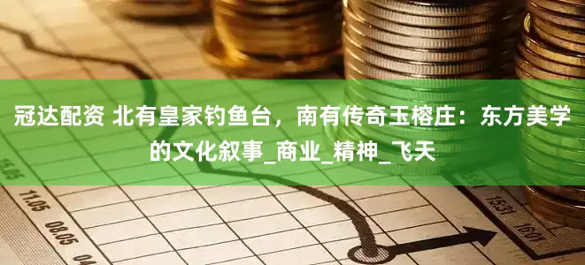 冠达配资 北有皇家钓鱼台，南有传奇玉榕庄：东方美学的文化叙事_商业_精神_飞天