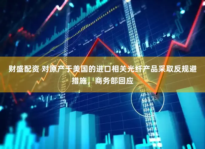 财盛配资 对原产于美国的进口相关光纤产品采取反规避措施，商务部回应