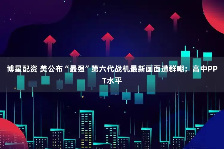 博星配资 美公布“最强”第六代战机最新画面遭群嘲：高中PPT水平