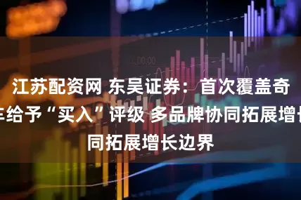 江苏配资网 东吴证券：首次覆盖奇瑞汽车给予“买入”评级 多品牌协同拓展增长边界