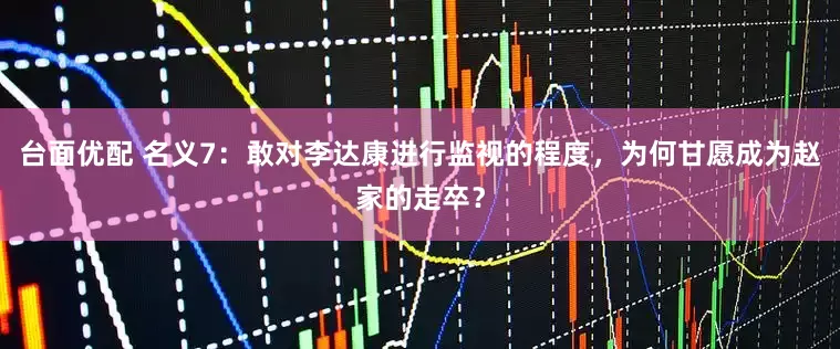台面优配 名义7：敢对李达康进行监视的程度，为何甘愿成为赵家的走卒？