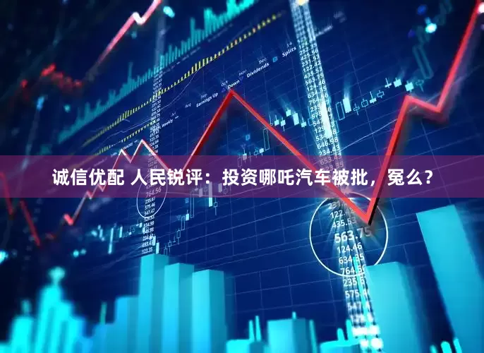 诚信优配 人民锐评：投资哪吒汽车被批，冤么？
