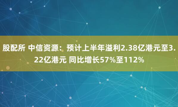 股配所 中信资源：预计上半年溢利2.38亿港元至3.22亿港元 同比增长57%至112%